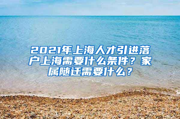 2021年上海人才引进落户上海需要什么条件？家属随迁需要什么？