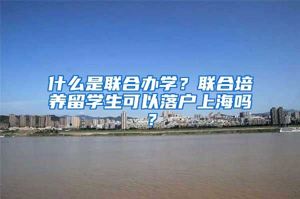 什么是联合办学？联合培养留学生可以落户上海吗？