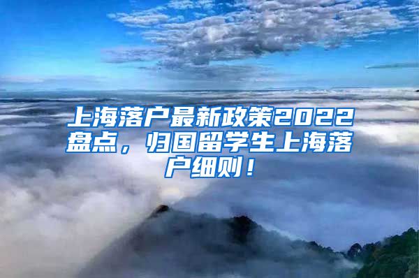 上海落户最新政策2022盘点，归国留学生上海落户细则！