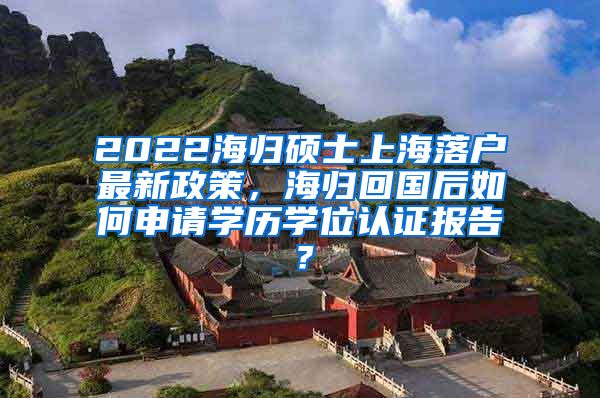 2022海归硕士上海落户最新政策，海归回国后如何申请学历学位认证报告？