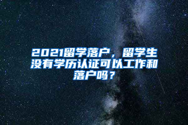 2021留学落户，留学生没有学历认证可以工作和落户吗？