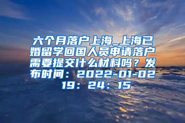 六个月落户上海_上海已婚留学回国人员申请落户需要提交什么材料吗？发布时间：2022-01-02 19：24：15