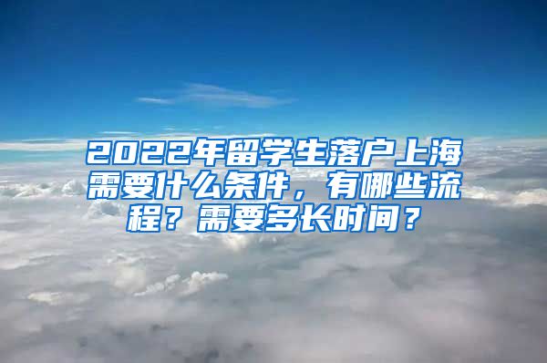 2022年留学生落户上海需要什么条件，有哪些流程？需要多长时间？