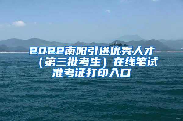 2022南阳引进优秀人才（第三批考生）在线笔试准考证打印入口