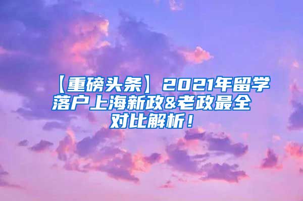 【重磅头条】2021年留学落户上海新政&老政最全对比解析！