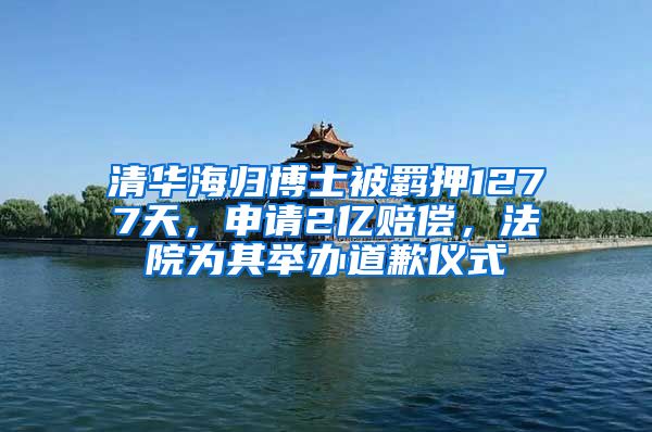 清华海归博士被羁押1277天，申请2亿赔偿，法院为其举办道歉仪式