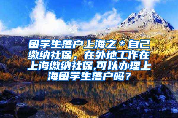 留学生落户上海之＊自己缴纳社保，在外地工作在上海缴纳社保,可以办理上海留学生落户吗？