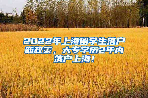 2022年上海留学生落户新政策，大专学历2年内落户上海！