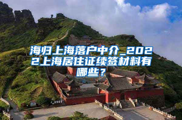 海归上海落户中介_2022上海居住证续签材料有哪些？