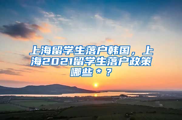 上海留学生落户韩国，上海2021留学生落户政策哪些＊？