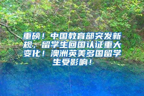 重磅！中国教育部突发新规，留学生回国认证重大变化！澳洲英美多国留学生受影响！