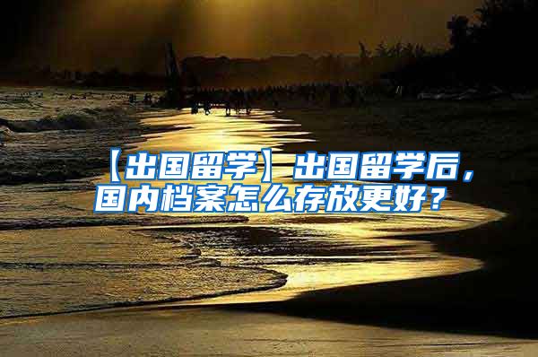 【出国留学】出国留学后，国内档案怎么存放更好？