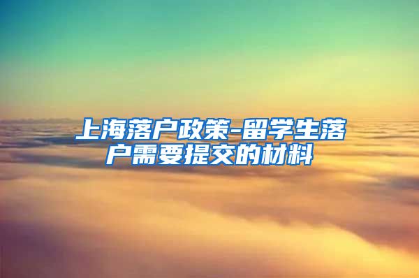 上海落户政策-留学生落户需要提交的材料