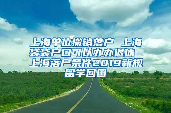 上海单位撤销落户 上海袋袋户口可以办办退休 上海落户条件2019新规留学回国