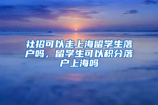 社招可以走上海留学生落户吗，留学生可以积分落户上海吗