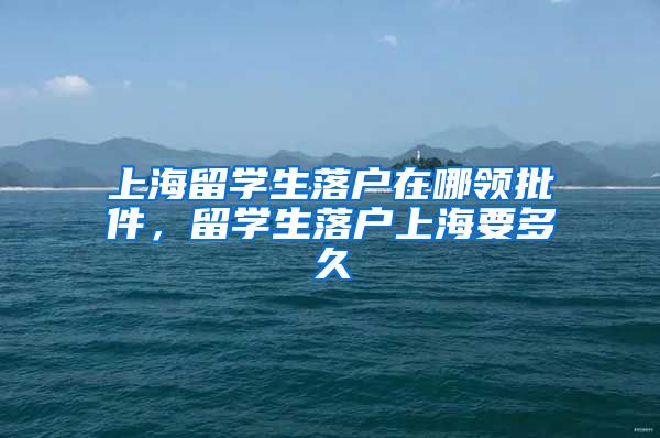 上海留学生落户在哪领批件，留学生落户上海要多久