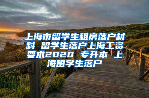 上海市留学生租房落户材料 留学生落户上海工资要求2020 专升本 上海留学生落户