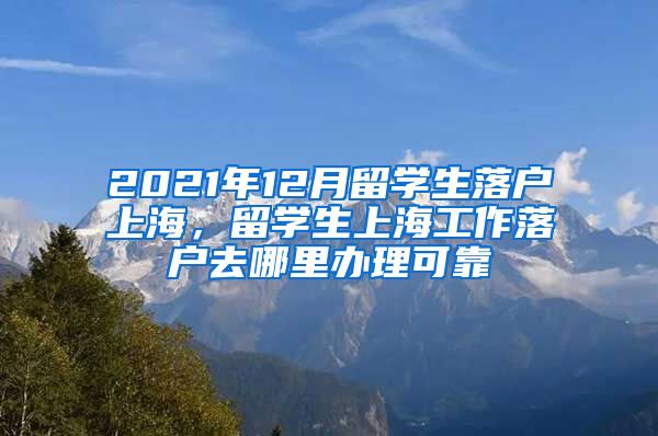 2021年12月留学生落户上海，留学生上海工作落户去哪里办理可靠