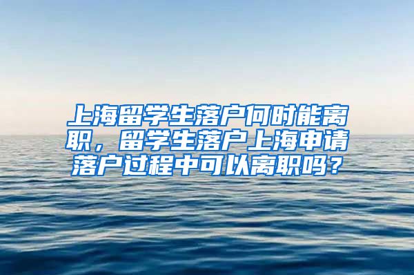 上海留学生落户何时能离职，留学生落户上海申请落户过程中可以离职吗？