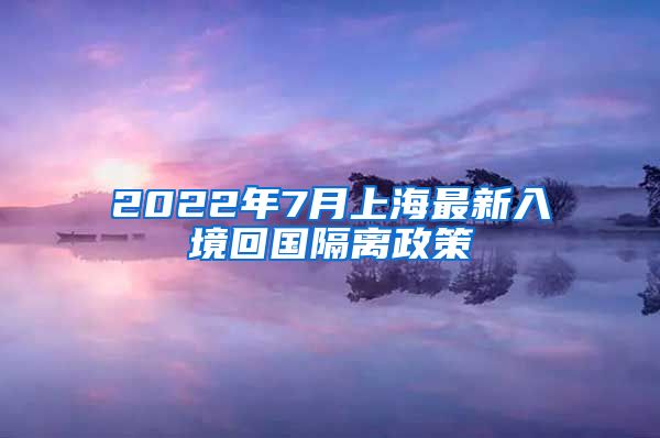 2022年7月上海最新入境回国隔离政策