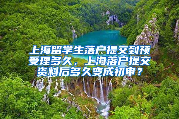 上海留学生落户提交到预受理多久，上海落户提交资料后多久变成初审？