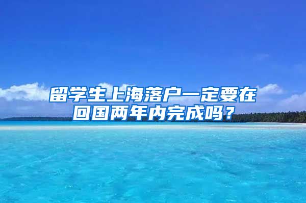 留学生上海落户一定要在回国两年内完成吗？