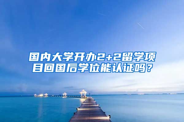 国内大学开办2+2留学项目回国后学位能认证吗？