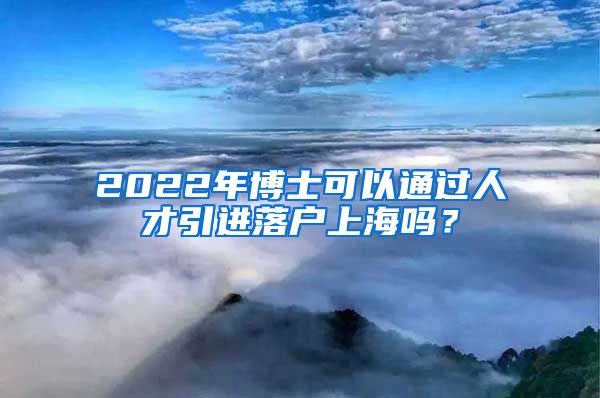 2022年博士可以通过人才引进落户上海吗？