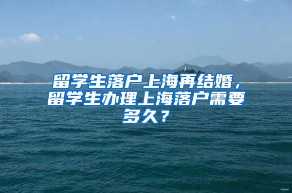 留学生落户上海再结婚，留学生办理上海落户需要多久？