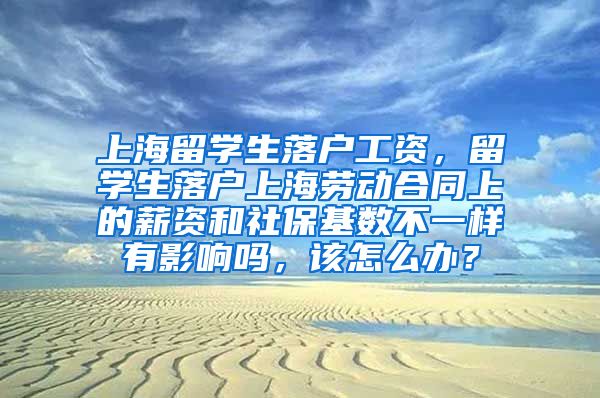 上海留学生落户工资，留学生落户上海劳动合同上的薪资和社保基数不一样有影响吗，该怎么办？