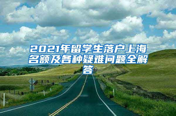 2021年留学生落户上海名额及各种疑难问题全解答