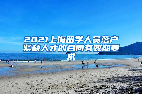 2021上海留学人员落户紧缺人才的合同有效期要求