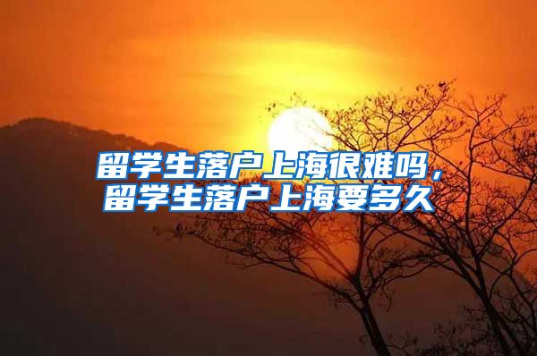 留学生落户上海很难吗，留学生落户上海要多久