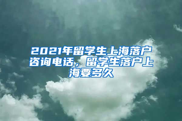 2021年留学生上海落户咨询电话，留学生落户上海要多久