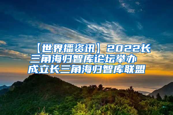 【世界播资讯】2022长三角海归智库论坛举办 成立长三角海归智库联盟