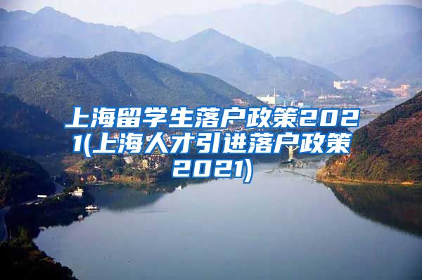 上海留学生落户政策2021(上海人才引进落户政策2021)