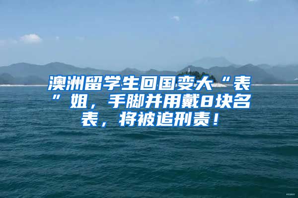 澳洲留学生回国变大“表”姐，手脚并用戴8块名表，将被追刑责！