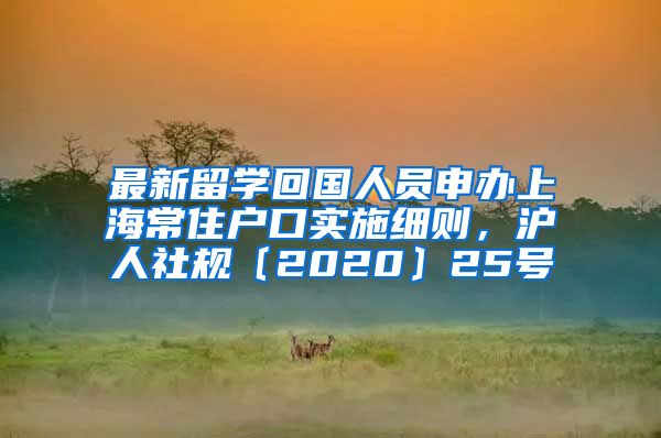 最新留学回国人员申办上海常住户口实施细则，沪人社规〔2020〕25号