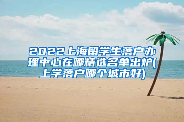 2022上海留学生落户办理中心在哪精选名单出炉(上学落户哪个城市好)