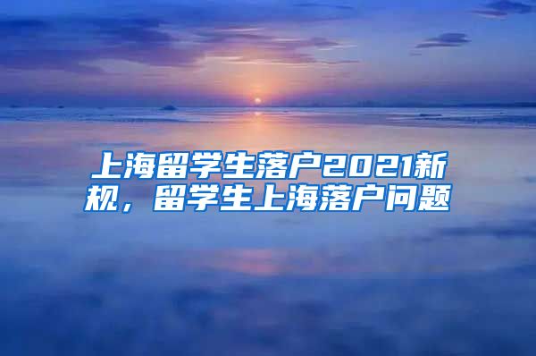 上海留学生落户2021新规，留学生上海落户问题