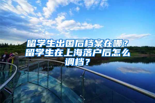 留学生出国后档案在哪？留学生在上海落户后怎么调档？