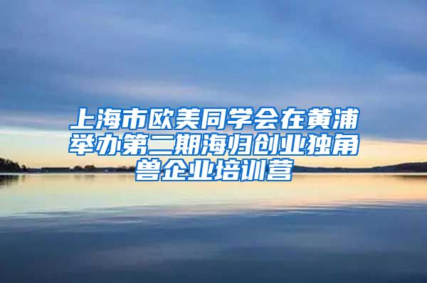 上海市欧美同学会在黄浦举办第二期海归创业独角兽企业培训营