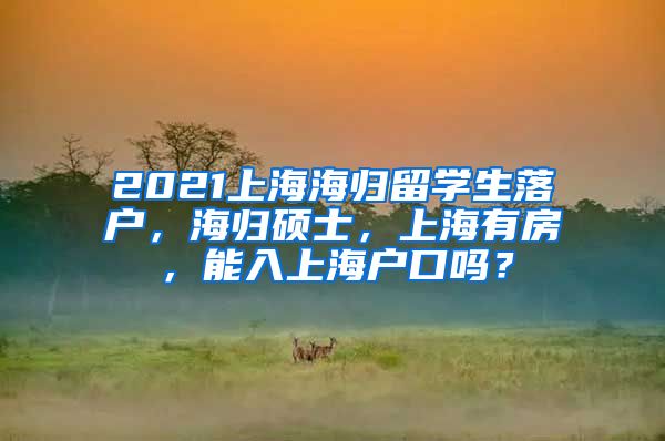 2021上海海归留学生落户，海归硕士，上海有房，能入上海户口吗？