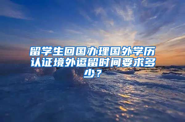 留学生回国办理国外学历认证境外逗留时间要求多少？