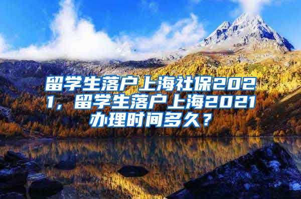 留学生落户上海社保2021，留学生落户上海2021办理时间多久？