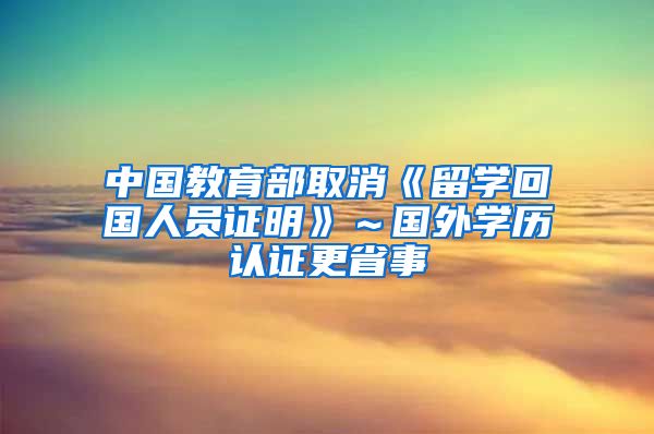 中国教育部取消《留学回国人员证明》～国外学历认证更省事