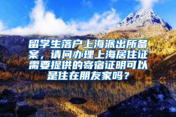 留学生落户上海派出所备案，请问办理上海居住证需要提供的寄宿证明可以是住在朋友家吗？