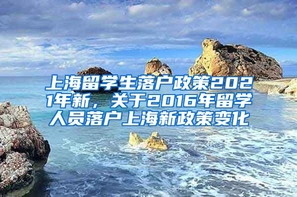 上海留学生落户政策2021年新，关于2016年留学人员落户上海新政策变化