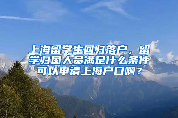 上海留学生回归落户，留学归国人员满足什么条件可以申请上海户口啊？