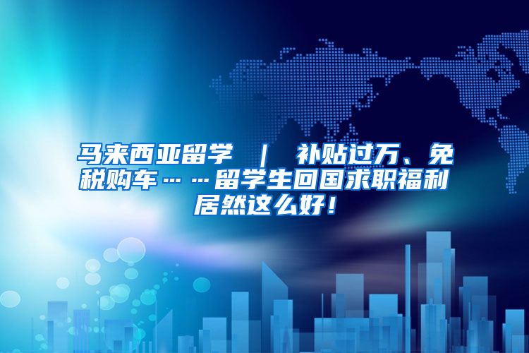 马来西亚留学 ｜ 补贴过万、免税购车……留学生回国求职福利居然这么好！